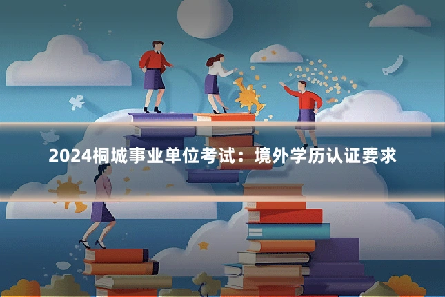 2024桐城事业单位考试：境外学历认证要求