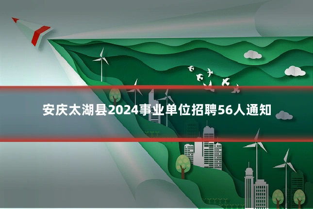安庆太湖县2024事业单位招聘56人通知