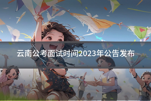 云南公考面试时间2023年公告发布