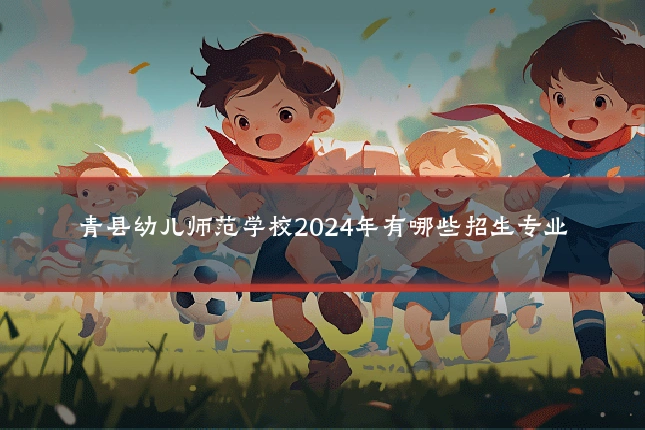 青县幼儿师范学校2024年有哪些招生专业