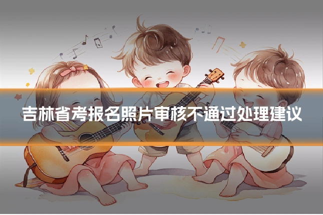 吉林省考报名照片审核不通过处理建议