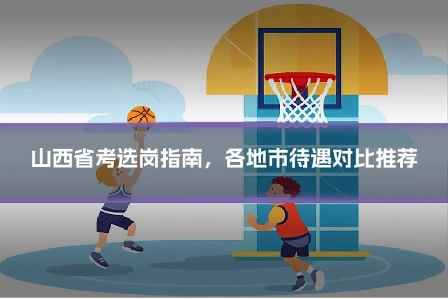山西省考选岗指南，各地市待遇对比推荐