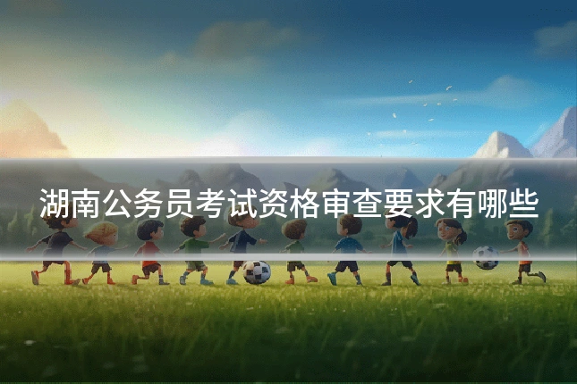 湖南公务员考试资格审查要求有哪些