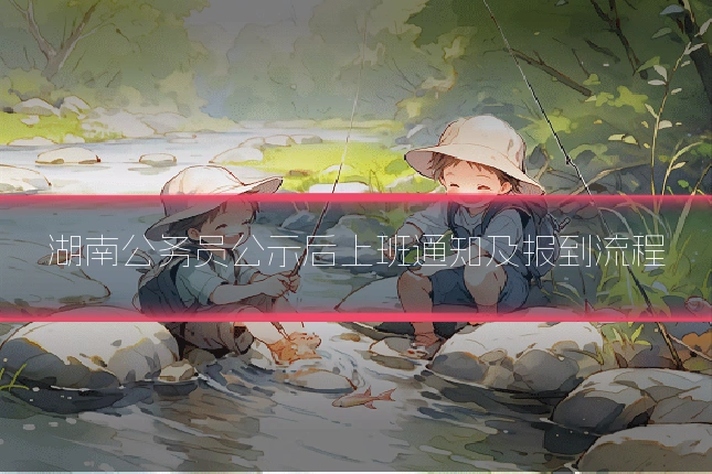 湖南公务员公示后上班通知及报到流程