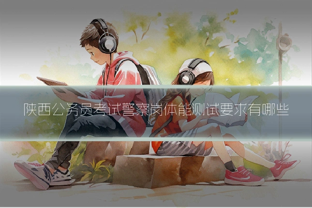 陕西公务员考试警察岗体能测试要求有哪些