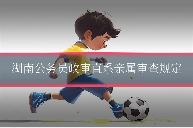 湖南公务员政审直系亲属审查规定