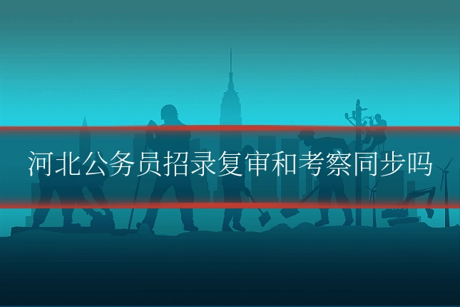 河北公务员招录复审和考察同步吗