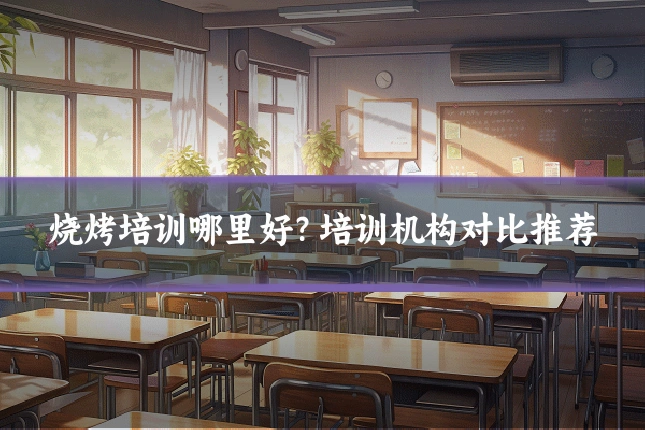 烧烤培训哪里好？培训机构对比推荐