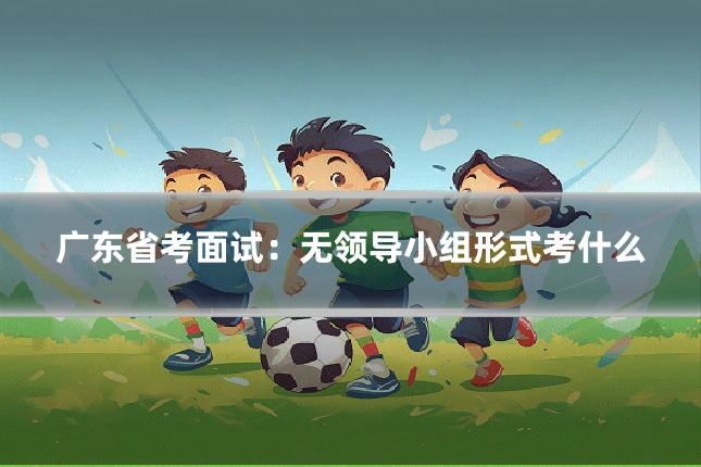 广东省考面试：无领导小组形式考什么