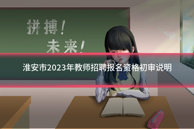 淮安市2023年教师招聘报名资格初审说明