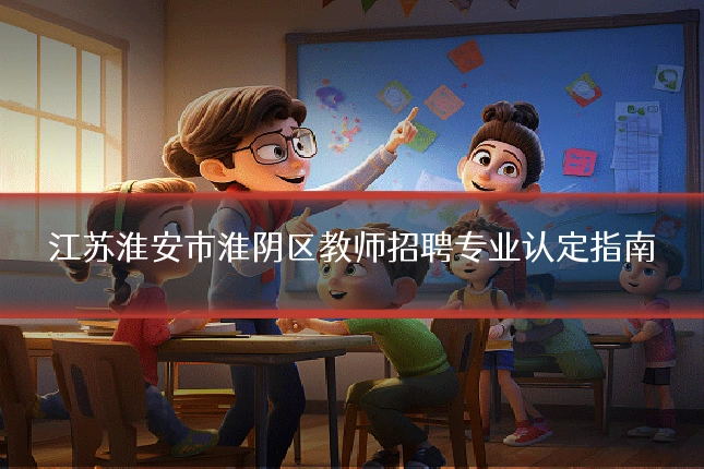 江苏淮安市淮阴区教师招聘专业认定指南