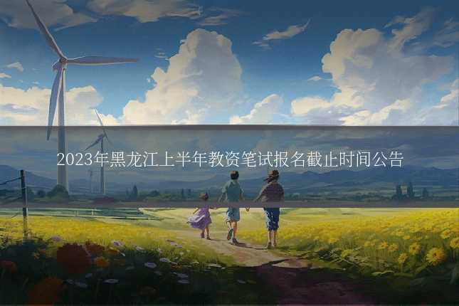 2023年黑龙江上半年教资笔试报名截止时间公告