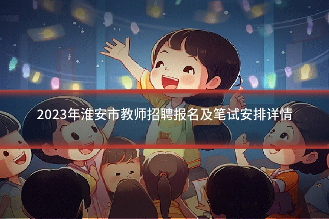 2023年淮安市教师招聘报名及笔试安排详情
