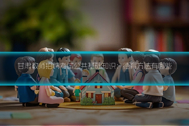 甘肃教师招聘考试公共基础知识：德育方法有哪些