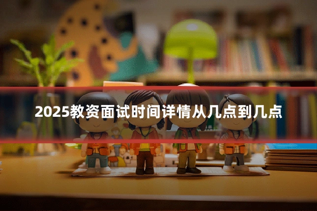 2025教资面试时间详情从几点到几点