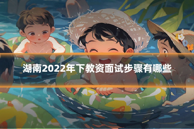 湖南2022年下教资面试步骤有哪些