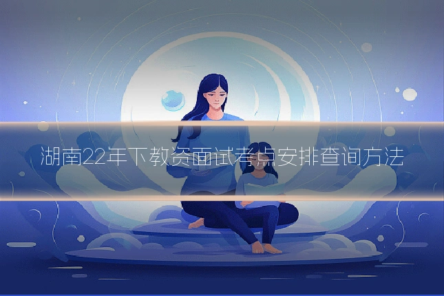 湖南22年下教资面试考点安排查询方法