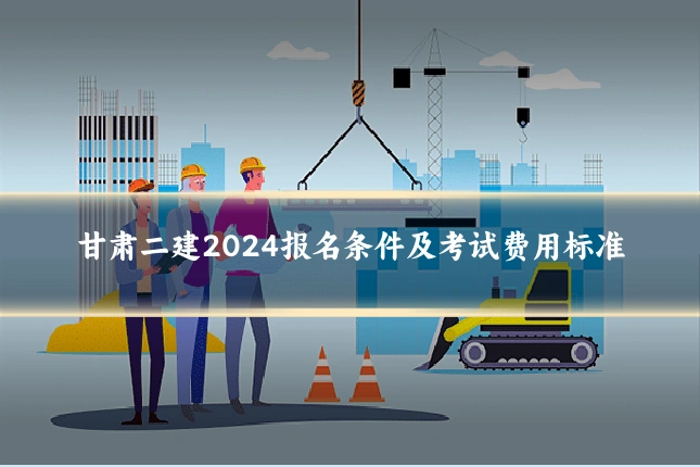 甘肃二建2024报名条件及考试费用标准