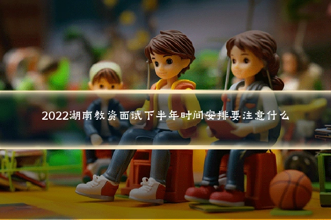 2022湖南教资面试下半年时间安排要注意什么
