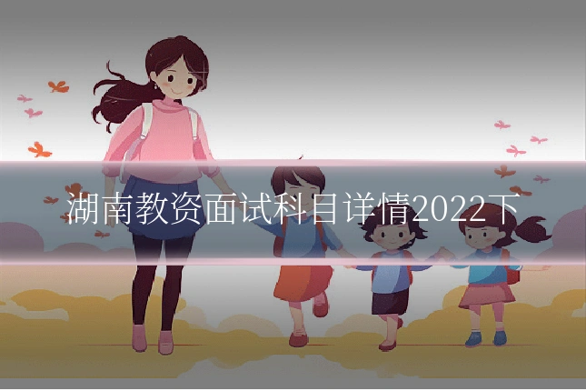湖南教资面试科目详情2022下