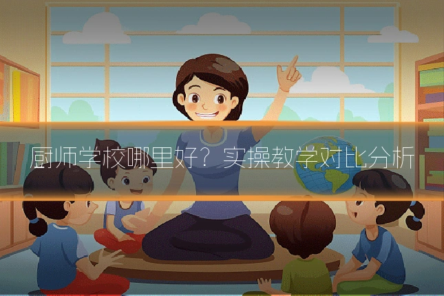 厨师学校哪里好？实操教学对比分析