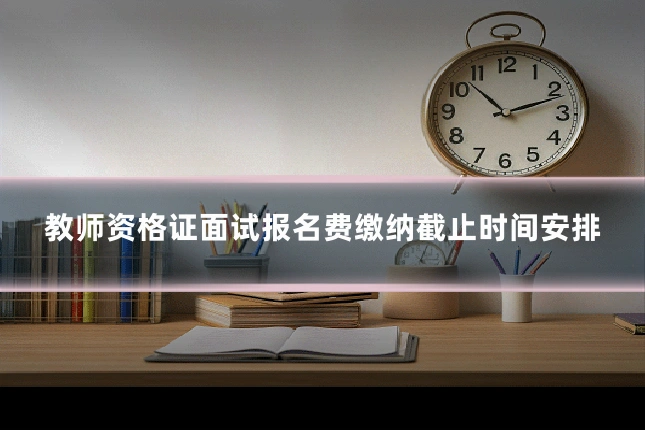 教师资格证面试报名费缴纳截止时间安排