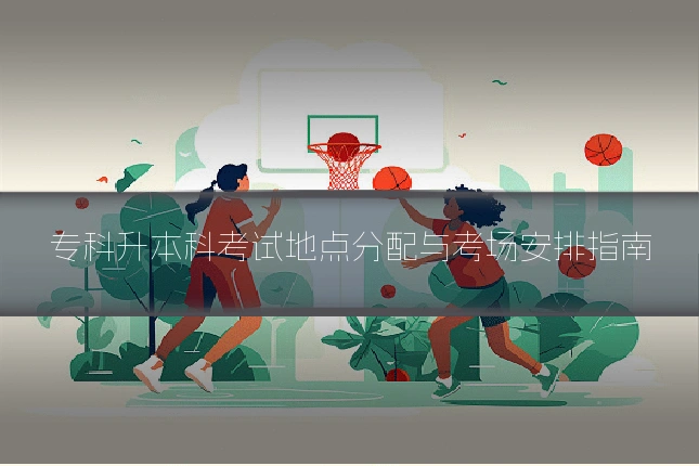 专科升本科考试地点分配与考场安排指南
