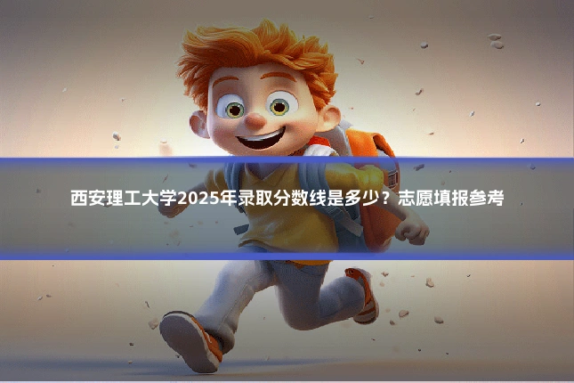 西安理工大学2025年录取分数线是多少？志愿填报参考