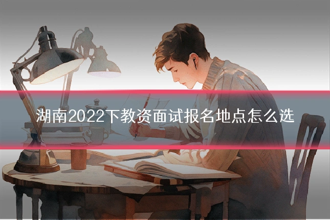 湖南2022下教资面试报名地点怎么选