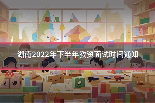 湖南2022年下半年教资面试时间通知