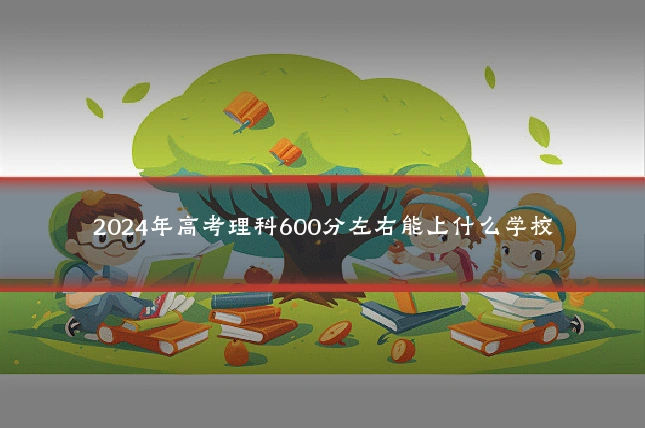 2024年高考理科600分左右能上什么学校