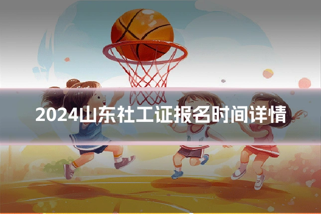 2024山东社工证报名时间详情