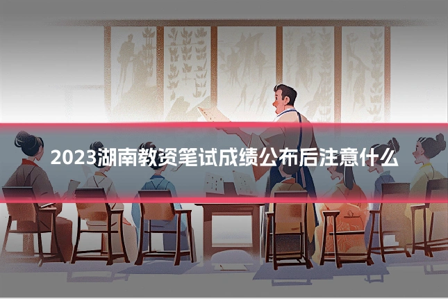 2023湖南教资笔试成绩公布后注意什么