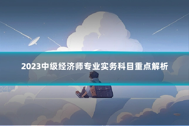 2023中级经济师专业实务科目重点解析
