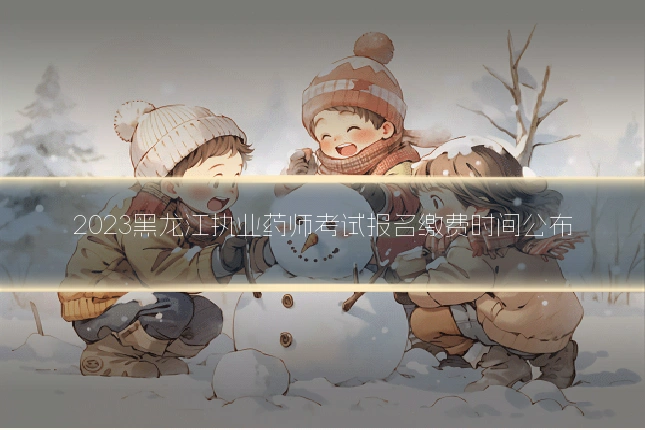 2023黑龙江执业药师考试报名缴费时间公布