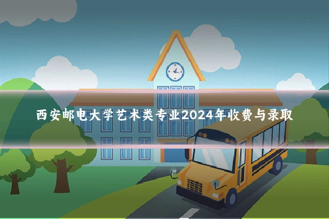 西安邮电大学艺术类专业2024年收费与录取