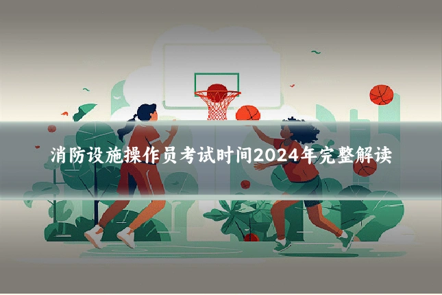 消防设施操作员考试时间2024年完整解读