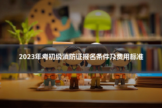 2023年考初级消防证报名条件及费用标准