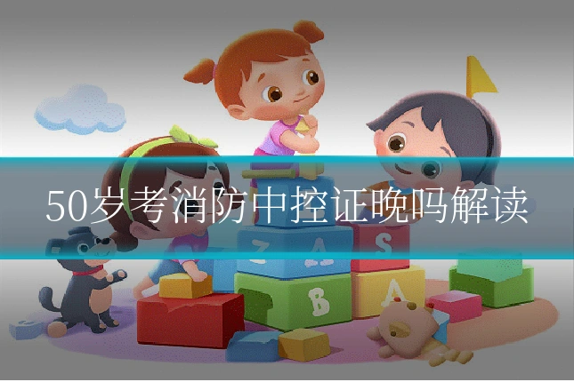 50岁考消防中控证晚吗解读