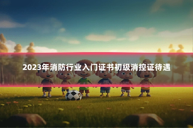 2023年消防行业入门证书初级消控证待遇