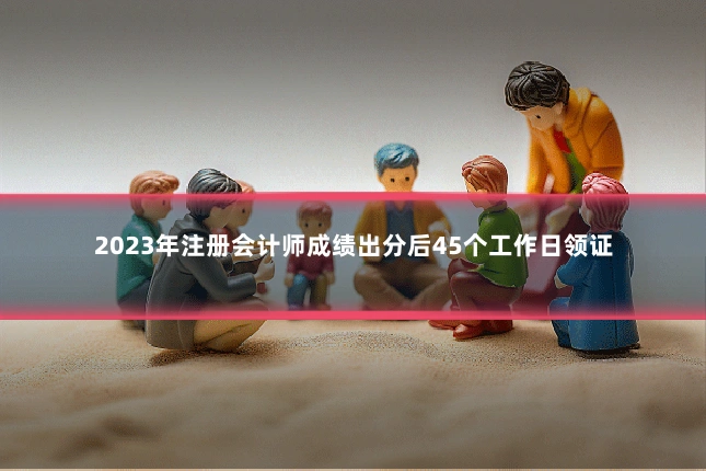 2023年注册会计师成绩出分后45个工作日领证