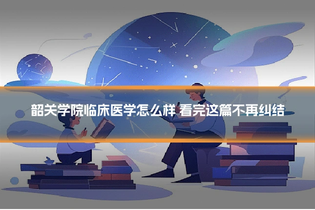 韶关学院临床医学怎么样 看完这篇不再纠结