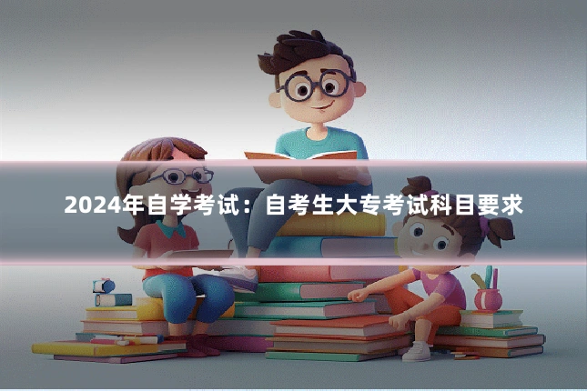 2024年自学考试：自考生大专考试科目要求
