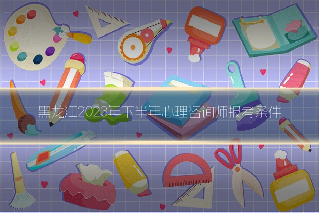 黑龙江2023年下半年心理咨询师报考条件