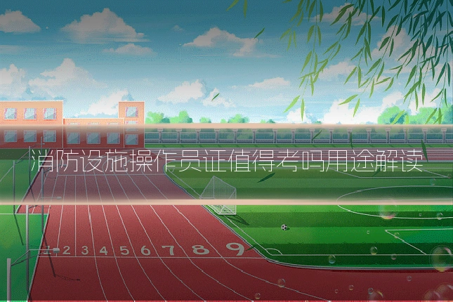 消防设施操作员证值得考吗用途解读