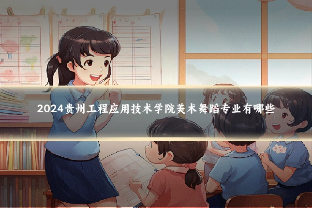 2024贵州工程应用技术学院美术舞蹈专业有哪些