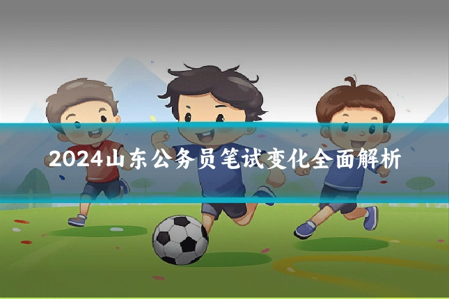 2024山东公务员笔试变化全面解析