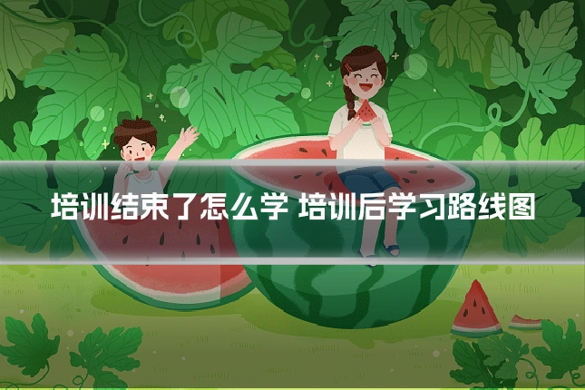 培训结束了怎么学 培训后学习路线图