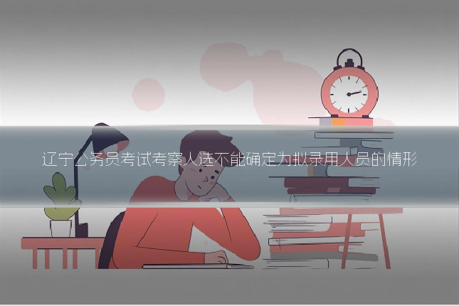 辽宁公务员考试考察人选不能确定为拟录用人员的情形