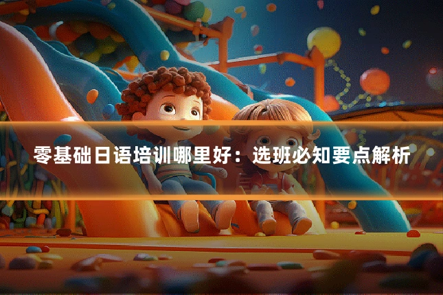 零基础日语培训哪里好：选班必知要点解析